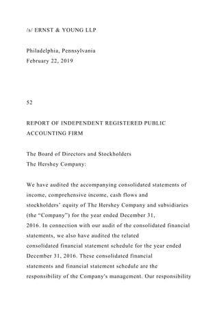/s/ ERNST & YOUNG LLP
Philadelphia, Pennsylvania
February 22, 2019
52
REPORT OF INDEPENDENT REGISTERED PUBLIC
ACCOUNTING FIRM
The Board of Directors and Stockholders
The Hershey Company:
We have audited the accompanying consolidated statements of
income, comprehensive income, cash flows and
stockholders’ equity of The Hershey Company and subsidiaries
(the “Company”) for the year ended December 31,
2016. In connection with our audit of the consolidated financial
statements, we also have audited the related
consolidated financial statement schedule for the year ended
December 31, 2016. These consolidated financial
statements and financial statement schedule are the
responsibility of the Company's management. Our responsibility
 