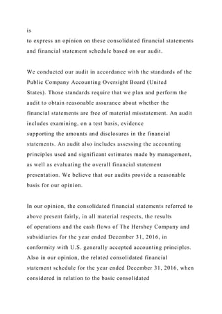 is
to express an opinion on these consolidated financial statements
and financial statement schedule based on our audit.
We conducted our audit in accordance with the standards of the
Public Company Accounting Oversight Board (United
States). Those standards require that we plan and perform the
audit to obtain reasonable assurance about whether the
financial statements are free of material misstatement. An audit
includes examining, on a test basis, evidence
supporting the amounts and disclosures in the financial
statements. An audit also includes assessing the accounting
principles used and significant estimates made by management,
as well as evaluating the overall financial statement
presentation. We believe that our audits provide a reasonable
basis for our opinion.
In our opinion, the consolidated financial statements referred to
above present fairly, in all material respects, the results
of operations and the cash flows of The Hershey Company and
subsidiaries for the year ended December 31, 2016, in
conformity with U.S. generally accepted accounting principles.
Also in our opinion, the related consolidated financial
statement schedule for the year ended December 31, 2016, when
considered in relation to the basic consolidated
 