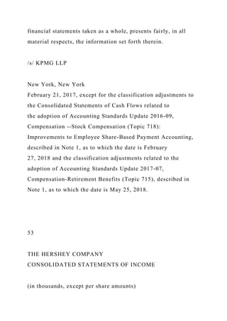 financial statements taken as a whole, presents fairly, in all
material respects, the information set forth therein.
/s/ KPMG LLP
New York, New York
February 21, 2017, except for the classification adjustments to
the Consolidated Statements of Cash Flows related to
the adoption of Accounting Standards Update 2016-09,
Compensation --Stock Compensation (Topic 718):
Improvements to Employee Share-Based Payment Accounting,
described in Note 1, as to which the date is February
27, 2018 and the classification adjustments related to the
adoption of Accounting Standards Update 2017-07,
Compensation-Retirement Benefits (Topic 715), described in
Note 1, as to which the date is May 25, 2018.
53
THE HERSHEY COMPANY
CONSOLIDATED STATEMENTS OF INCOME
(in thousands, except per share amounts)
 