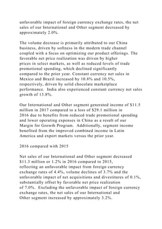 unfavorable impact of foreign currency exchange rates, the net
sales of our International and Other segment decreased by
approximately 2.0%.
The volume decrease is primarily attributed to our China
business, driven by softness in the modern trade channel
coupled with a focus on optimizing our product offerings. The
favorable net price realization was driven by higher
prices in select markets, as well as reduced levels of trade
promotional spending, which declined significantly
compared to the prior year. Constant currency net sales in
Mexico and Brazil increased by 10.8% and 10.5%,
respectively, driven by solid chocolate marketplace
performance. India also experienced constant currency net sales
growth of 13.8%.
Our International and Other segment generated income of $11.5
million in 2017 compared to a loss of $29.1 million in
2016 due to benefits from reduced trade promotional spending
and lower operating expenses in China as a result of our
Margin for Growth Program. Additionally, segment income
benefited from the improved combined income in Latin
America and export markets versus the prior year.
2016 compared with 2015
Net sales of our International and Other segment decreased
$11.3 million or 1.2% in 2016 compared to 2015,
reflecting an unfavorable impact from foreign currency
exchange rates of 4.4%, volume declines of 3.7% and the
unfavorable impact of net acquisitions and divestitures of 0.1%,
substantially offset by favorable net price realization
of 7.0%. Excluding the unfavorable impact of foreign currency
exchange rates, the net sales of our International and
Other segment increased by approximately 3.2%.
 