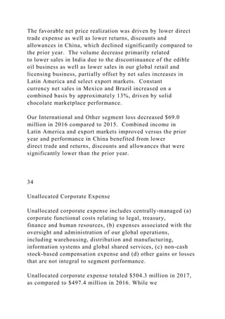 The favorable net price realization was driven by lower direct
trade expense as well as lower returns, discounts and
allowances in China, which declined significantly compared to
the prior year. The volume decrease primarily related
to lower sales in India due to the discontinuance of the edible
oil business as well as lower sales in our global retail and
licensing business, partially offset by net sales increases in
Latin America and select export markets. Constant
currency net sales in Mexico and Brazil increased on a
combined basis by approximately 13%, driven by solid
chocolate marketplace performance.
Our International and Other segment loss decreased $69.0
million in 2016 compared to 2015. Combined income in
Latin America and export markets improved versus the prior
year and performance in China benefited from lower
direct trade and returns, discounts and allowances that were
significantly lower than the prior year.
34
Unallocated Corporate Expense
Unallocated corporate expense includes centrally-managed (a)
corporate functional costs relating to legal, treasury,
finance and human resources, (b) expenses associated with the
oversight and administration of our global operations,
including warehousing, distribution and manufacturing,
information systems and global shared services, (c) non-cash
stock-based compensation expense and (d) other gains or losses
that are not integral to segment performance.
Unallocated corporate expense totaled $504.3 million in 2017,
as compared to $497.4 million in 2016. While we
 