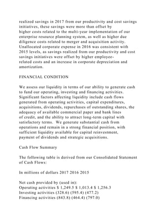 realized savings in 2017 from our productivity and cost savings
initiatives, these savings were more than offset by
higher costs related to the multi-year implementation of our
enterprise resource planning system, as well as higher due
diligence costs related to merger and acquisition activity.
Unallocated corporate expense in 2016 was consistent with
2015 levels, as savings realized from our productivity and cost
savings initiatives were offset by higher employee-
related costs and an increase in corporate depreciation and
amortization.
FINANCIAL CONDITION
We assess our liquidity in terms of our ability to generate cash
to fund our operating, investing and financing activities.
Significant factors affecting liquidity include cash flows
generated from operating activities, capital expenditures,
acquisitions, dividends, repurchases of outstanding shares, the
adequacy of available commercial paper and bank lines
of credit, and the ability to attract long-term capital with
satisfactory terms. We generate substantial cash from
operations and remain in a strong financial position, with
sufficient liquidity available for capital reinvestment,
payment of dividends and strategic acquisitions.
Cash Flow Summary
The following table is derived from our Consolidated Statement
of Cash Flows:
In millions of dollars 2017 2016 2015
Net cash provided by (used in):
Operating activities $ 1,249.5 $ 1,013.4 $ 1,256.3
Investing activities (328.6) (595.4) (477.2)
Financing activities (843.8) (464.4) (797.0)
 