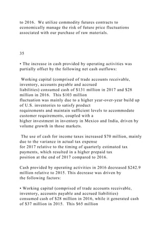 to 2016. We utilize commodity futures contracts to
economically manage the risk of future price fluctuations
associated with our purchase of raw materials.
35
• The increase in cash provided by operating activities was
partially offset by the following net cash outflows:
Working capital (comprised of trade accounts receivable,
inventory, accounts payable and accrued
liabilities) consumed cash of $131 million in 2017 and $28
million in 2016. This $103 million
fluctuation was mainly due to a higher year-over-year build up
of U.S. inventories to satisfy product
requirements and maintain sufficient levels to accommodate
customer requirements, coupled with a
higher investment in inventory in Mexico and India, driven by
volume growth in those markets.
The use of cash for income taxes increased $70 million, mainly
due to the variance in actual tax expense
for 2017 relative to the timing of quarterly estimated tax
payments, which resulted in a higher prepaid tax
position at the end of 2017 compared to 2016.
Cash provided by operating activities in 2016 decreased $242.9
million relative to 2015. This decrease was driven by
the following factors:
• Working capital (comprised of trade accounts receivable,
inventory, accounts payable and accrued liabilities)
consumed cash of $28 million in 2016, while it generated cash
of $37 million in 2015. This $65 million
 