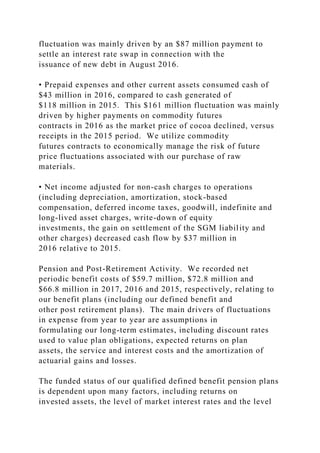 fluctuation was mainly driven by an $87 million payment to
settle an interest rate swap in connection with the
issuance of new debt in August 2016.
• Prepaid expenses and other current assets consumed cash of
$43 million in 2016, compared to cash generated of
$118 million in 2015. This $161 million fluctuation was mainly
driven by higher payments on commodity futures
contracts in 2016 as the market price of cocoa declined, versus
receipts in the 2015 period. We utilize commodity
futures contracts to economically manage the risk of future
price fluctuations associated with our purchase of raw
materials.
• Net income adjusted for non-cash charges to operations
(including depreciation, amortization, stock-based
compensation, deferred income taxes, goodwill, indefinite and
long-lived asset charges, write-down of equity
investments, the gain on settlement of the SGM liability and
other charges) decreased cash flow by $37 million in
2016 relative to 2015.
Pension and Post-Retirement Activity. We recorded net
periodic benefit costs of $59.7 million, $72.8 million and
$66.8 million in 2017, 2016 and 2015, respectively, relating to
our benefit plans (including our defined benefit and
other post retirement plans). The main drivers of fluctuations
in expense from year to year are assumptions in
formulating our long-term estimates, including discount rates
used to value plan obligations, expected returns on plan
assets, the service and interest costs and the amortization of
actuarial gains and losses.
The funded status of our qualified defined benefit pension plans
is dependent upon many factors, including returns on
invested assets, the level of market interest rates and the level
 