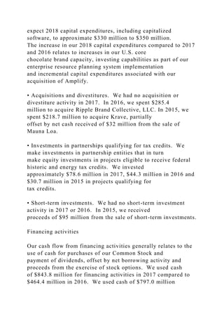 expect 2018 capital expenditures, including capitalized
software, to approximate $330 million to $350 million.
The increase in our 2018 capital expenditures compared to 2017
and 2016 relates to increases in our U.S. core
chocolate brand capacity, investing capabilities as part of our
enterprise resource planning system implementation
and incremental capital expenditures associated with our
acquisition of Amplify.
• Acquisitions and divestitures. We had no acquisition or
divestiture activity in 2017. In 2016, we spent $285.4
million to acquire Ripple Brand Collective, LLC. In 2015, we
spent $218.7 million to acquire Krave, partially
offset by net cash received of $32 million from the sale of
Mauna Loa.
• Investments in partnerships qualifying for tax credits. We
make investments in partnership entities that in turn
make equity investments in projects eligible to receive federal
historic and energy tax credits. We invested
approximately $78.6 million in 2017, $44.3 million in 2016 and
$30.7 million in 2015 in projects qualifying for
tax credits.
• Short-term investments. We had no short-term investment
activity in 2017 or 2016. In 2015, we received
proceeds of $95 million from the sale of short-term investments.
Financing activities
Our cash flow from financing activities generally relates to the
use of cash for purchases of our Common Stock and
payment of dividends, offset by net borrowing activity and
proceeds from the exercise of stock options. We used cash
of $843.8 million for financing activities in 2017 compared to
$464.4 million in 2016. We used cash of $797.0 million
 