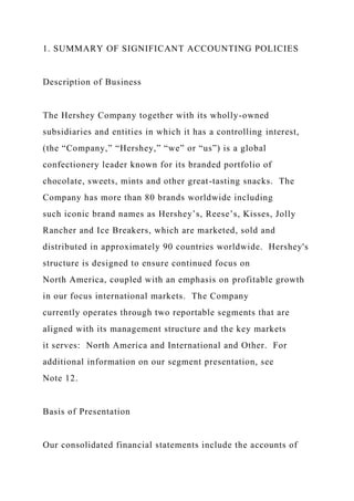 1. SUMMARY OF SIGNIFICANT ACCOUNTING POLICIES
Description of Business
The Hershey Company together with its wholly-owned
subsidiaries and entities in which it has a controlling interest,
(the “Company,” “Hershey,” “we” or “us”) is a global
confectionery leader known for its branded portfolio of
chocolate, sweets, mints and other great-tasting snacks. The
Company has more than 80 brands worldwide including
such iconic brand names as Hershey’s, Reese’s, Kisses, Jolly
Rancher and Ice Breakers, which are marketed, sold and
distributed in approximately 90 countries worldwide. Hershey's
structure is designed to ensure continued focus on
North America, coupled with an emphasis on profitable growth
in our focus international markets. The Company
currently operates through two reportable segments that are
aligned with its management structure and the key markets
it serves: North America and International and Other. For
additional information on our segment presentation, see
Note 12.
Basis of Presentation
Our consolidated financial statements include the accounts of
 