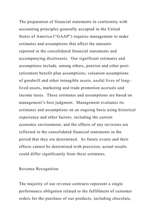 The preparation of financial statements in conformity with
accounting principles generally accepted in the United
States of America (“GAAP”) requires management to make
estimates and assumptions that affect the amounts
reported in the consolidated financial statements and
accompanying disclosures. Our significant estimates and
assumptions include, among others, pension and other post-
retirement benefit plan assumptions, valuation assumptions
of goodwill and other intangible assets, useful lives of long-
lived assets, marketing and trade promotion accruals and
income taxes. These estimates and assumptions are based on
management’s best judgment. Management evaluates its
estimates and assumptions on an ongoing basis using historical
experience and other factors, including the current
economic environment, and the effects of any revisions are
reflected in the consolidated financial statements in the
period that they are determined. As future events and their
effects cannot be determined with precision, actual results
could differ significantly from these estimates.
Revenue Recognition
The majority of our revenue contracts represent a single
performance obligation related to the fulfillment of customer
orders for the purchase of our products, including chocolate,
 