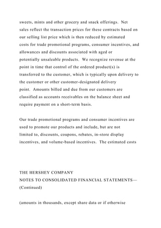 sweets, mints and other grocery and snack offerings. Net
sales reflect the transaction prices for these contracts based on
our selling list price which is then reduced by estimated
costs for trade promotional programs, consumer incentives, and
allowances and discounts associated with aged or
potentially unsaleable products. We recognize revenue at the
point in time that control of the ordered product(s) is
transferred to the customer, which is typically upon delivery to
the customer or other customer-designated delivery
point. Amounts billed and due from our customers are
classified as accounts receivables on the balance sheet and
require payment on a short-term basis.
Our trade promotional programs and consumer incentives are
used to promote our products and include, but are not
limited to, discounts, coupons, rebates, in-store display
incentives, and volume-based incentives. The estimated costs
THE HERSHEY COMPANY
NOTES TO CONSOLIDATED FINANCIAL STATEMENTS—
(Continued)
(amounts in thousands, except share data or if otherwise
 