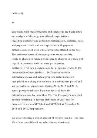 indicated)
59
associated with these programs and incentives are based upon
our analysis of the programs offered, expectations
regarding customer and consumer participation, historical sales
and payment trends, and our experience with payment
patterns associated with similar programs offered in the past.
The estimated costs of these programs are reasonably
likely to change in future periods due to changes in trends with
regard to customer and consumer participation,
particularly for new programs and for programs related to the
introduction of new products. Differences between
estimated expense and actual program performance are
recognized as a change in estimate in a subsequent period and
are normally not significant. During 2018, 2017 and 2016,
actual promotional costs have not deviated from the
estimated amount by more than 3%. The Company’s unsettled
portion remaining in accrued liabilities at year-end for
these activities was $171,449 and $173,669 at December 31,
2018 and 2017, respectively.
We also recognize a minor amount of royalty income (less than
1% of our consolidated net sales) from sales-based
 