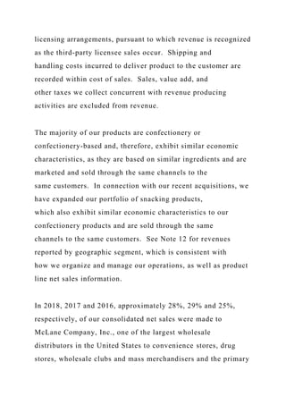 licensing arrangements, pursuant to which revenue is recognized
as the third-party licensee sales occur. Shipping and
handling costs incurred to deliver product to the customer are
recorded within cost of sales. Sales, value add, and
other taxes we collect concurrent with revenue producing
activities are excluded from revenue.
The majority of our products are confectionery or
confectionery-based and, therefore, exhibit similar economic
characteristics, as they are based on similar ingredients and are
marketed and sold through the same channels to the
same customers. In connection with our recent acquisitions, we
have expanded our portfolio of snacking products,
which also exhibit similar economic characteristics to our
confectionery products and are sold through the same
channels to the same customers. See Note 12 for revenues
reported by geographic segment, which is consistent with
how we organize and manage our operations, as well as product
line net sales information.
In 2018, 2017 and 2016, approximately 28%, 29% and 25%,
respectively, of our consolidated net sales were made to
McLane Company, Inc., one of the largest wholesale
distributors in the United States to convenience stores, drug
stores, wholesale clubs and mass merchandisers and the primary
 