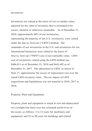 Inventories
Inventories are valued at the lower of cost or market value,
adjusted for the value of inventory that is estimated to be
excess, obsolete or otherwise unsaleable. As of December 31,
2018, approximately 60% of our inventories,
representing the majority of our U.S. inventories, were valued
under the last-in, first-out (“LIFO”) method. The
remainder of our inventories in the U.S. and inventories for our
international businesses were valued at the lower of
first-in, first-out (“FIFO”) cost or net realizable value. LIFO
cost of inventories valued using the LIFO method was
$466,911 as of December 31, 2018 and $443,492 as of
December 31, 2017. The adjustment to LIFO, as shown in
Note 17, approximates the excess of replacement cost over the
stated LIFO inventory value. The net impact of LIFO
acquisitions and liquidations was not material to 2018, 2017 or
2016.
Property, Plant and Equipment
Property, plant and equipment is stated at cost and depreciated
on a straight-line basis over the estimated useful lives of
the assets, as follows: 3 to 15 years for machinery and
equipment; and 25 to 40 years for buildings and related
 