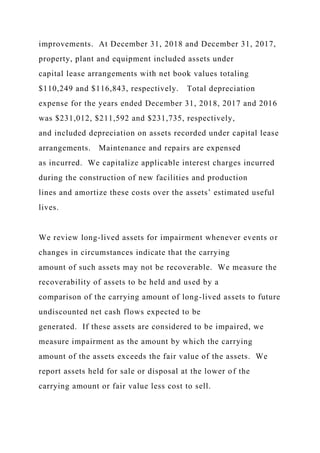 improvements. At December 31, 2018 and December 31, 2017,
property, plant and equipment included assets under
capital lease arrangements with net book values totaling
$110,249 and $116,843, respectively. Total depreciation
expense for the years ended December 31, 2018, 2017 and 2016
was $231,012, $211,592 and $231,735, respectively,
and included depreciation on assets recorded under capital lease
arrangements. Maintenance and repairs are expensed
as incurred. We capitalize applicable interest charges incurred
during the construction of new facilities and production
lines and amortize these costs over the assets’ estimated useful
lives.
We review long-lived assets for impairment whenever events or
changes in circumstances indicate that the carrying
amount of such assets may not be recoverable. We measure the
recoverability of assets to be held and used by a
comparison of the carrying amount of long-lived assets to future
undiscounted net cash flows expected to be
generated. If these assets are considered to be impaired, we
measure impairment as the amount by which the carrying
amount of the assets exceeds the fair value of the assets. We
report assets held for sale or disposal at the lower of the
carrying amount or fair value less cost to sell.
 