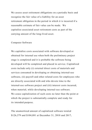 We assess asset retirement obligations on a periodic basis and
recognize the fair value of a liability for an asset
retirement obligation in the period in which it is incurred if a
reasonable estimate of fair value can be made. We
capitalize associated asset retirement costs as part of the
carrying amount of the long-lived asset.
Computer Software
We capitalize costs associated with software developed or
obtained for internal use when both the preliminary project
stage is completed and it is probable the software being
developed will be completed and placed in service. Capitalized
costs include only (i) external direct costs of materials and
services consumed in developing or obtaining internal-use
software, (ii) payroll and other related costs for employees who
are directly associated with and who devote time to the
internal-use software project and (iii) interest costs incurred,
when material, while developing internal-use software.
We cease capitalization of such costs no later than the point at
which the project is substantially complete and ready for
its intended purpose.
The unamortized amount of capitalized software totaled
$126,379 and $104,881 at December 31, 2018 and 2017,
 