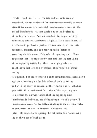Goodwill and indefinite-lived intangible assets are not
amortized, but are evaluated for impairment annually or more
often if indicators of a potential impairment are present. Our
annual impairment tests are conducted at the beginning
of the fourth quarter. We test goodwill for impairment by
performing either a qualitative or quantitative assessment. If
we choose to perform a qualitative assessment, we evaluate
economic, industry and company-specific factors in
assessing the fair value of the related reporting unit. If we
determine that it is more likely than not that the fair value
of the reporting unit is less than its carrying value, a
quantitative test is then performed. Otherwise, no further
testing
is required. For those reporting units tested using a quantitative
approach, we compare the fair value of each reporting
unit with the carrying amount of the reporting unit, including
goodwill. If the estimated fair value of the reporting unit
is less than the carrying amount of the reporting unit,
impairment is indicated, requiring recognition of a goodwill
impairment charge for the differential (up to the carrying value
of goodwill). We test individual indefinite-lived
intangible assets by comparing the estimated fair values with
the book values of each asset.
 