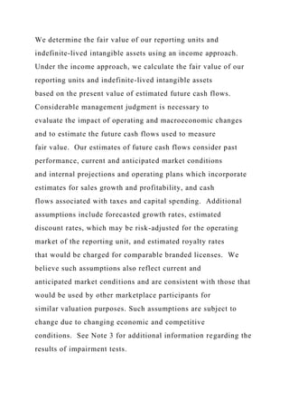 We determine the fair value of our reporting units and
indefinite-lived intangible assets using an income approach.
Under the income approach, we calculate the fair value of our
reporting units and indefinite-lived intangible assets
based on the present value of estimated future cash flows.
Considerable management judgment is necessary to
evaluate the impact of operating and macroeconomic changes
and to estimate the future cash flows used to measure
fair value. Our estimates of future cash flows consider past
performance, current and anticipated market conditions
and internal projections and operating plans which incorporate
estimates for sales growth and profitability, and cash
flows associated with taxes and capital spending. Additional
assumptions include forecasted growth rates, estimated
discount rates, which may be risk-adjusted for the operating
market of the reporting unit, and estimated royalty rates
that would be charged for comparable branded licenses. We
believe such assumptions also reflect current and
anticipated market conditions and are consistent with those that
would be used by other marketplace participants for
similar valuation purposes. Such assumptions are subject to
change due to changing economic and competitive
conditions. See Note 3 for additional information regarding the
results of impairment tests.
 