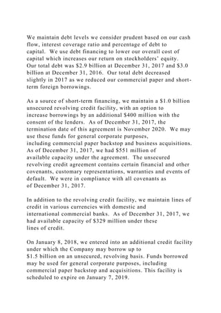 We maintain debt levels we consider prudent based on our cash
flow, interest coverage ratio and percentage of debt to
capital. We use debt financing to lower our overall cost of
capital which increases our return on stockholders’ equity.
Our total debt was $2.9 billion at December 31, 2017 and $3.0
billion at December 31, 2016. Our total debt decreased
slightly in 2017 as we reduced our commercial paper and short-
term foreign borrowings.
As a source of short-term financing, we maintain a $1.0 billion
unsecured revolving credit facility, with an option to
increase borrowings by an additional $400 million with the
consent of the lenders. As of December 31, 2017, the
termination date of this agreement is November 2020. We may
use these funds for general corporate purposes,
including commercial paper backstop and business acquisitions.
As of December 31, 2017, we had $551 million of
available capacity under the agreement. The unsecured
revolving credit agreement contains certain financial and other
covenants, customary representations, warranties and events of
default. We were in compliance with all covenants as
of December 31, 2017.
In addition to the revolving credit facility, we maintain lines of
credit in various currencies with domestic and
international commercial banks. As of December 31, 2017, we
had available capacity of $329 million under these
lines of credit.
On January 8, 2018, we entered into an additional credit facility
under which the Company may borrow up to
$1.5 billion on an unsecured, revolving basis. Funds borrowed
may be used for general corporate purposes, including
commercial paper backstop and acquisitions. This facility is
scheduled to expire on January 7, 2019.
 