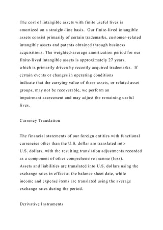 The cost of intangible assets with finite useful lives is
amortized on a straight-line basis. Our finite-lived intangible
assets consist primarily of certain trademarks, customer-related
intangible assets and patents obtained through business
acquisitions. The weighted-average amortization period for our
finite-lived intangible assets is approximately 27 years,
which is primarily driven by recently acquired trademarks. If
certain events or changes in operating conditions
indicate that the carrying value of these assets, or related asset
groups, may not be recoverable, we perform an
impairment assessment and may adjust the remaining useful
lives.
Currency Translation
The financial statements of our foreign entities with functional
currencies other than the U.S. dollar are translated into
U.S. dollars, with the resulting translation adjustments recorded
as a component of other comprehensive income (loss).
Assets and liabilities are translated into U.S. dollars using the
exchange rates in effect at the balance sheet date, while
income and expense items are translated using the average
exchange rates during the period.
Derivative Instruments
 