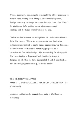 We use derivative instruments principally to offset exposure to
market risks arising from changes in commodity prices,
foreign currency exchange rates and interest rates. See Note 5
for additional information on our risk management
strategy and the types of instruments we use.
Derivative instruments are recognized on the balance sheet at
their fair values. When we become party to a derivative
instrument and intend to apply hedge accounting, we designate
the instrument for financial reporting purposes as a
cash flow or fair value hedge. The accounting for changes in
fair value (gains or losses) of a derivative instrument
depends on whether we have designated it and it qualified as
part of a hedging relationship, as noted below:
THE HERSHEY COMPANY
NOTES TO CONSOLIDATED FINANCIAL STATEMENTS—
(Continued)
(amounts in thousands, except share data or if otherwise
indicated)
 