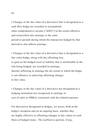 62
• Changes in the fair value of a derivative that is designated as a
cash flow hedge are recorded in accumulated
other comprehensive income (“AOCI”) to the extent effective
and reclassified into earnings in the same
period or periods during which the transaction hedged by that
derivative also affects earnings.
• Changes in the fair value of a derivative that is designated as a
fair value hedge, along with the offsetting loss
or gain on the hedged asset or liability that is attributable to the
risk being hedged, are recorded in earnings,
thereby reflecting in earnings the net extent to which the hedge
is not effective in achieving offsetting changes
in fair value.
• Changes in the fair value of a derivative not designated as a
hedging instrument are recognized in earnings in
cost of sales or SM&A, consistent with the related exposure.
For derivatives designated as hedges, we assess, both at the
hedge's inception and on an ongoing basis, whether they
are highly effective in offsetting changes in fair values or cash
flows of hedged items. The ineffective portion, if any,
 