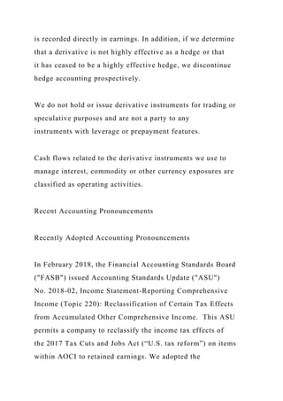 is recorded directly in earnings. In addition, if we determine
that a derivative is not highly effective as a hedge or that
it has ceased to be a highly effective hedge, we discontinue
hedge accounting prospectively.
We do not hold or issue derivative instruments for trading or
speculative purposes and are not a party to any
instruments with leverage or prepayment features.
Cash flows related to the derivative instruments we use to
manage interest, commodity or other currency exposures are
classified as operating activities.
Recent Accounting Pronouncements
Recently Adopted Accounting Pronouncements
In February 2018, the Financial Accounting Standards Board
("FASB") issued Accounting Standards Update ("ASU")
No. 2018-02, Income Statement-Reporting Comprehensive
Income (Topic 220): Reclassification of Certain Tax Effects
from Accumulated Other Comprehensive Income. This ASU
permits a company to reclassify the income tax effects of
the 2017 Tax Cuts and Jobs Act (“U.S. tax reform”) on items
within AOCI to retained earnings. We adopted the
 