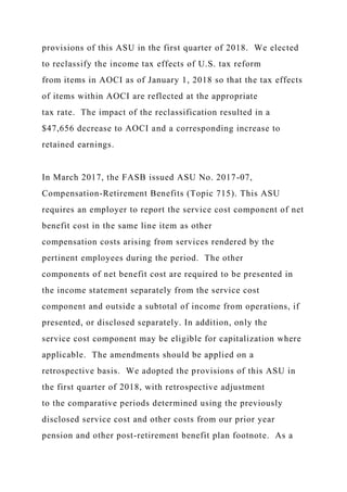 provisions of this ASU in the first quarter of 2018. We elected
to reclassify the income tax effects of U.S. tax reform
from items in AOCI as of January 1, 2018 so that the tax effects
of items within AOCI are reflected at the appropriate
tax rate. The impact of the reclassification resulted in a
$47,656 decrease to AOCI and a corresponding increase to
retained earnings.
In March 2017, the FASB issued ASU No. 2017-07,
Compensation-Retirement Benefits (Topic 715). This ASU
requires an employer to report the service cost component of net
benefit cost in the same line item as other
compensation costs arising from services rendered by the
pertinent employees during the period. The other
components of net benefit cost are required to be presented in
the income statement separately from the service cost
component and outside a subtotal of income from operations, if
presented, or disclosed separately. In addition, only the
service cost component may be eligible for capitalization where
applicable. The amendments should be applied on a
retrospective basis. We adopted the provisions of this ASU in
the first quarter of 2018, with retrospective adjustment
to the comparative periods determined using the previously
disclosed service cost and other costs from our prior year
pension and other post-retirement benefit plan footnote. As a
 