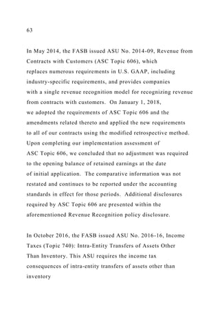 63
In May 2014, the FASB issued ASU No. 2014-09, Revenue from
Contracts with Customers (ASC Topic 606), which
replaces numerous requirements in U.S. GAAP, including
industry-specific requirements, and provides companies
with a single revenue recognition model for recognizing revenue
from contracts with customers. On January 1, 2018,
we adopted the requirements of ASC Topic 606 and the
amendments related thereto and applied the new requirements
to all of our contracts using the modified retrospective method.
Upon completing our implementation assessment of
ASC Topic 606, we concluded that no adjustment was required
to the opening balance of retained earnings at the date
of initial application. The comparative information was not
restated and continues to be reported under the accounting
standards in effect for those periods. Additional disclosures
required by ASC Topic 606 are presented within the
aforementioned Revenue Recognition policy disclosure.
In October 2016, the FASB issued ASU No. 2016-16, Income
Taxes (Topic 740): Intra-Entity Transfers of Assets Other
Than Inventory. This ASU requires the income tax
consequences of intra-entity transfers of assets other than
inventory
 