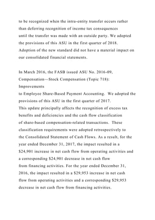 to be recognized when the intra-entity transfer occurs rather
than deferring recognition of income tax consequences
until the transfer was made with an outside party. We adopted
the provisions of this ASU in the first quarter of 2018.
Adoption of the new standard did not have a material impact on
our consolidated financial statements.
In March 2016, the FASB issued ASU No. 2016-09,
Compensation—Stock Compensation (Topic 718):
Improvements
to Employee Share-Based Payment Accounting. We adopted the
provisions of this ASU in the first quarter of 2017.
This update principally affects the recognition of excess tax
benefits and deficiencies and the cash flow classification
of share-based compensation-related transactions. These
classification requirements were adopted retrospectively to
the Consolidated Statement of Cash Flows. As a result, for the
year ended December 31, 2017, the impact resulted in a
$24,901 increase in net cash flow from operating activities and
a corresponding $24,901 decrease in net cash flow
from financing activities. For the year ended December 31,
2016, the impact resulted in a $29,953 increase in net cash
flow from operating activities and a corresponding $29,953
decrease in net cash flow from financing activities.
 