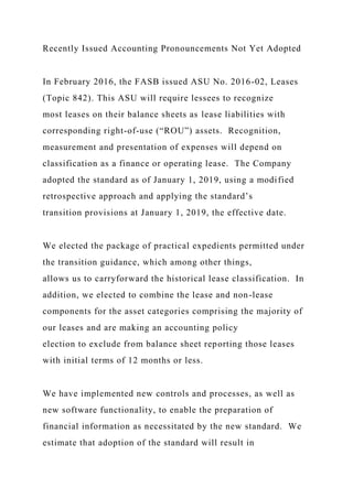 Recently Issued Accounting Pronouncements Not Yet Adopted
In February 2016, the FASB issued ASU No. 2016-02, Leases
(Topic 842). This ASU will require lessees to recognize
most leases on their balance sheets as lease liabilities with
corresponding right-of-use (“ROU”) assets. Recognition,
measurement and presentation of expenses will depend on
classification as a finance or operating lease. The Company
adopted the standard as of January 1, 2019, using a modified
retrospective approach and applying the standard’s
transition provisions at January 1, 2019, the effective date.
We elected the package of practical expedients permitted under
the transition guidance, which among other things,
allows us to carryforward the historical lease classification. In
addition, we elected to combine the lease and non-lease
components for the asset categories comprising the majority of
our leases and are making an accounting policy
election to exclude from balance sheet reporting those leases
with initial terms of 12 months or less.
We have implemented new controls and processes, as well as
new software functionality, to enable the preparation of
financial information as necessitated by the new standard. We
estimate that adoption of the standard will result in
 