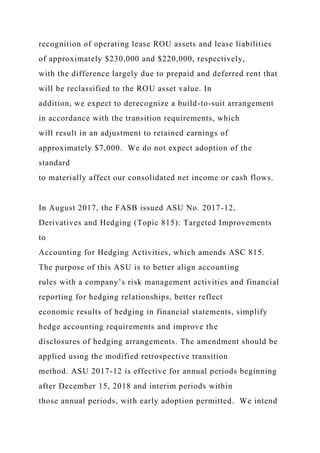recognition of operating lease ROU assets and lease liabilities
of approximately $230,000 and $220,000, respectively,
with the difference largely due to prepaid and deferred rent that
will be reclassified to the ROU asset value. In
addition, we expect to derecognize a build-to-suit arrangement
in accordance with the transition requirements, which
will result in an adjustment to retained earnings of
approximately $7,000. We do not expect adoption of the
standard
to materially affect our consolidated net income or cash flows.
In August 2017, the FASB issued ASU No. 2017-12,
Derivatives and Hedging (Topic 815): Targeted Improvements
to
Accounting for Hedging Activities, which amends ASC 815.
The purpose of this ASU is to better align accounting
rules with a company’s risk management activities and financial
reporting for hedging relationships, better reflect
economic results of hedging in financial statements, simplify
hedge accounting requirements and improve the
disclosures of hedging arrangements. The amendment should be
applied using the modified retrospective transition
method. ASU 2017-12 is effective for annual periods beginning
after December 15, 2018 and interim periods within
those annual periods, with early adoption permitted. We intend
 