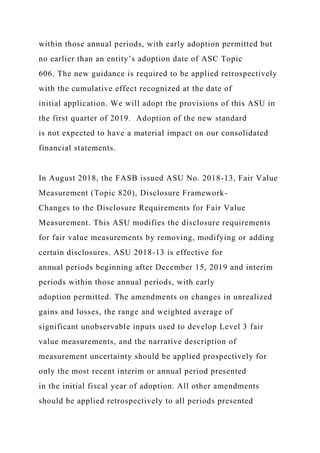 within those annual periods, with early adoption permitted but
no earlier than an entity’s adoption date of ASC Topic
606. The new guidance is required to be applied retrospectively
with the cumulative effect recognized at the date of
initial application. We will adopt the provisions of this ASU in
the first quarter of 2019. Adoption of the new standard
is not expected to have a material impact on our consolidated
financial statements.
In August 2018, the FASB issued ASU No. 2018-13, Fair Value
Measurement (Topic 820), Disclosure Framework-
Changes to the Disclosure Requirements for Fair Value
Measurement. This ASU modifies the disclosure requirements
for fair value measurements by removing, modifying or adding
certain disclosures. ASU 2018-13 is effective for
annual periods beginning after December 15, 2019 and interim
periods within those annual periods, with early
adoption permitted. The amendments on changes in unrealized
gains and losses, the range and weighted average of
significant unobservable inputs used to develop Level 3 fair
value measurements, and the narrative description of
measurement uncertainty should be applied prospectively for
only the most recent interim or annual period presented
in the initial fiscal year of adoption. All other amendments
should be applied retrospectively to all periods presented
 