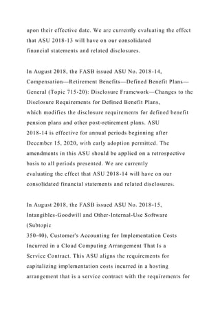 upon their effective date. We are currently evaluating the effect
that ASU 2018-13 will have on our consolidated
financial statements and related disclosures.
In August 2018, the FASB issued ASU No. 2018-14,
Compensation—Retirement Benefits—Defined Benefit Plans—
General (Topic 715-20): Disclosure Framework—Changes to the
Disclosure Requirements for Defined Benefit Plans,
which modifies the disclosure requirements for defined benefit
pension plans and other post-retirement plans. ASU
2018-14 is effective for annual periods beginning after
December 15, 2020, with early adoption permitted. The
amendments in this ASU should be applied on a retrospective
basis to all periods presented. We are currently
evaluating the effect that ASU 2018-14 will have on our
consolidated financial statements and related disclosures.
In August 2018, the FASB issued ASU No. 2018-15,
Intangibles-Goodwill and Other-Internal-Use Software
(Subtopic
350-40), Customer's Accounting for Implementation Costs
Incurred in a Cloud Computing Arrangement That Is a
Service Contract. This ASU aligns the requirements for
capitalizing implementation costs incurred in a hosting
arrangement that is a service contract with the requirements for
 