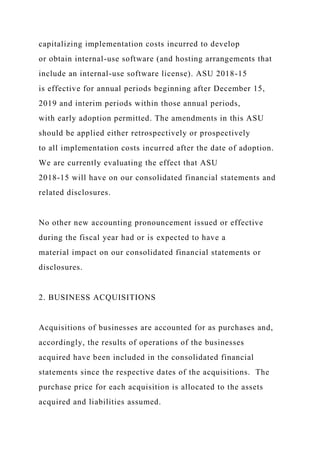 capitalizing implementation costs incurred to develop
or obtain internal-use software (and hosting arrangements that
include an internal-use software license). ASU 2018-15
is effective for annual periods beginning after December 15,
2019 and interim periods within those annual periods,
with early adoption permitted. The amendments in this ASU
should be applied either retrospectively or prospectively
to all implementation costs incurred after the date of adoption.
We are currently evaluating the effect that ASU
2018-15 will have on our consolidated financial statements and
related disclosures.
No other new accounting pronouncement issued or effective
during the fiscal year had or is expected to have a
material impact on our consolidated financial statements or
disclosures.
2. BUSINESS ACQUISITIONS
Acquisitions of businesses are accounted for as purchases and,
accordingly, the results of operations of the businesses
acquired have been included in the consolidated financial
statements since the respective dates of the acquisitions. The
purchase price for each acquisition is allocated to the assets
acquired and liabilities assumed.
 