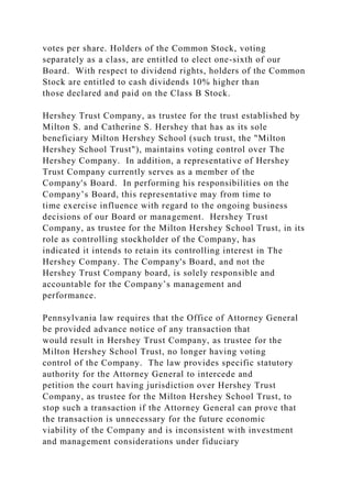 votes per share. Holders of the Common Stock, voting
separately as a class, are entitled to elect one-sixth of our
Board. With respect to dividend rights, holders of the Common
Stock are entitled to cash dividends 10% higher than
those declared and paid on the Class B Stock.
Hershey Trust Company, as trustee for the trust established by
Milton S. and Catherine S. Hershey that has as its sole
beneficiary Milton Hershey School (such trust, the "Milton
Hershey School Trust"), maintains voting control over The
Hershey Company. In addition, a representative of Hershey
Trust Company currently serves as a member of the
Company's Board. In performing his responsibilities on the
Company’s Board, this representative may from time to
time exercise influence with regard to the ongoing business
decisions of our Board or management. Hershey Trust
Company, as trustee for the Milton Hershey School Trust, in its
role as controlling stockholder of the Company, has
indicated it intends to retain its controlling interest in The
Hershey Company. The Company's Board, and not the
Hershey Trust Company board, is solely responsible and
accountable for the Company’s management and
performance.
Pennsylvania law requires that the Office of Attorney General
be provided advance notice of any transaction that
would result in Hershey Trust Company, as trustee for the
Milton Hershey School Trust, no longer having voting
control of the Company. The law provides specific statutory
authority for the Attorney General to intercede and
petition the court having jurisdiction over Hershey Trust
Company, as trustee for the Milton Hershey School Trust, to
stop such a transaction if the Attorney General can prove that
the transaction is unnecessary for the future economic
viability of the Company and is inconsistent with investment
and management considerations under fiduciary
 