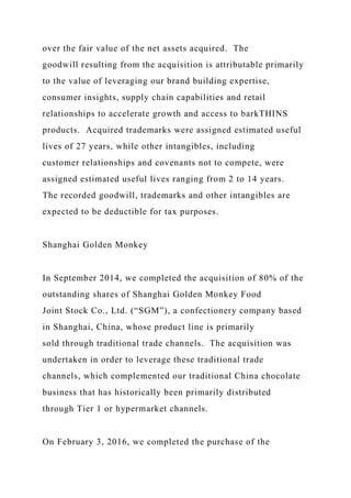 over the fair value of the net assets acquired. The
goodwill resulting from the acquisition is attributable primarily
to the value of leveraging our brand building expertise,
consumer insights, supply chain capabilities and retail
relationships to accelerate growth and access to barkTHINS
products. Acquired trademarks were assigned estimated useful
lives of 27 years, while other intangibles, including
customer relationships and covenants not to compete, were
assigned estimated useful lives ranging from 2 to 14 years.
The recorded goodwill, trademarks and other intangibles are
expected to be deductible for tax purposes.
Shanghai Golden Monkey
In September 2014, we completed the acquisition of 80% of the
outstanding shares of Shanghai Golden Monkey Food
Joint Stock Co., Ltd. (“SGM”), a confectionery company based
in Shanghai, China, whose product line is primarily
sold through traditional trade channels. The acquisition was
undertaken in order to leverage these traditional trade
channels, which complemented our traditional China chocolate
business that has historically been primarily distributed
through Tier 1 or hypermarket channels.
On February 3, 2016, we completed the purchase of the
 