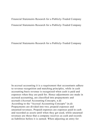 Financial Statements Research for a Publicly-Traded Company
Financial Statements Research for a Publicly-Traded Company
Financial Statements Research for a Publicly-Traded Company
In accrual accounting it is a requirement that accountants adhere
to revenue recognition and matching principles, while in cash
accounting basis revenue is recognized when cash is paid and
expenses when they are paid for. Hence adjustments are made in
accrued accounting, are classified into prepayments and
accruals (Accrual Accounting Concepts, n.d)
According to the “Accrual Accounting Concepts” (n.d)
Prepayments are divided into two; prepaid expenses and
unearned revenues. Prepaid expenses are expenses paid in cash
and recorded as assets until when they get used, while unearned
revenues are those that a company receives as cash and records
as liabilities before it is earned. When adjusting an entry for
 