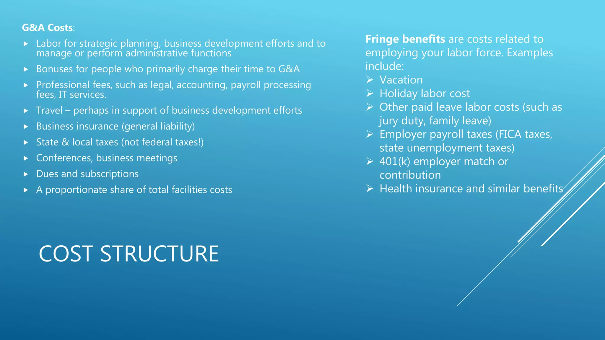 COST STRUCTURE
G&A Costs:
 Labor for strategic planning, business development efforts and to
manage or perform administrative functions
 Bonuses for people who primarily charge their time to G&A
 Professional fees, such as legal, accounting, payroll processing
fees, IT services.
 Travel &ndash; perhaps in support of business development efforts
 Business insurance (general liability)
 State & local taxes (not federal taxes!)
 Conferences, business meetings
 Dues and subscriptions
 A proportionate share of total facilities costs
Fringe benefits are costs related to
employing your labor force. Examples
include:
 Vacation
 Holiday labor cost
 Other paid leave labor costs (such as
jury duty, family leave)
 Employer payroll taxes (FICA taxes,
state unemployment taxes)
 401(k) employer match or
contribution
 Health insurance and similar benefits
 
