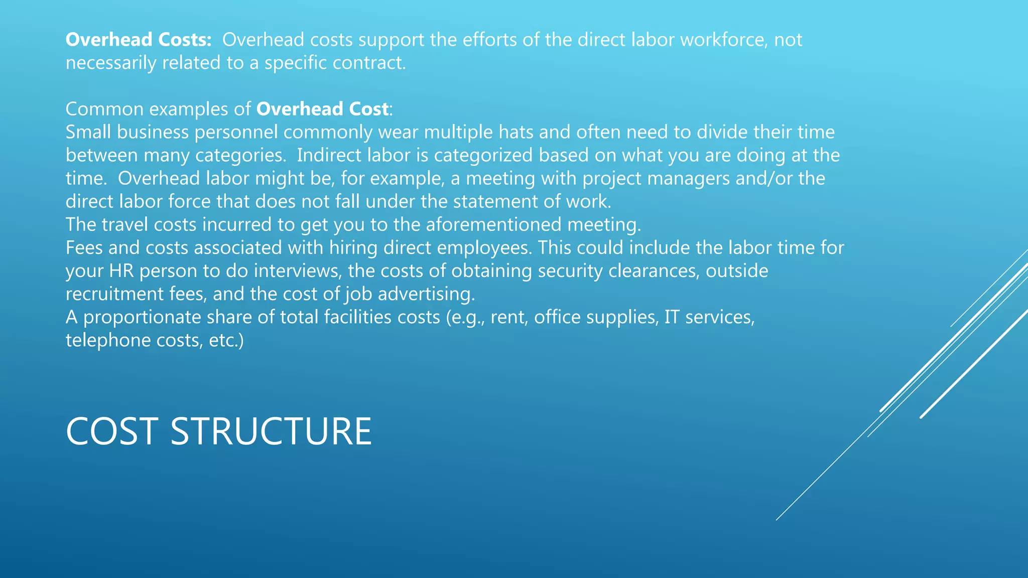 COST STRUCTURE
Overhead Costs: Overhead costs support the efforts of the direct labor workforce, not
necessarily related to a specific contract.
Common examples of Overhead Cost:
Small business personnel commonly wear multiple hats and often need to divide their time
between many categories. Indirect labor is categorized based on what you are doing at the
time. Overhead labor might be, for example, a meeting with project managers and/or the
direct labor force that does not fall under the statement of work.
The travel costs incurred to get you to the aforementioned meeting.
Fees and costs associated with hiring direct employees. This could include the labor time for
your HR person to do interviews, the costs of obtaining security clearances, outside
recruitment fees, and the cost of job advertising.
A proportionate share of total facilities costs (e.g., rent, office supplies, IT services,
telephone costs, etc.)
 