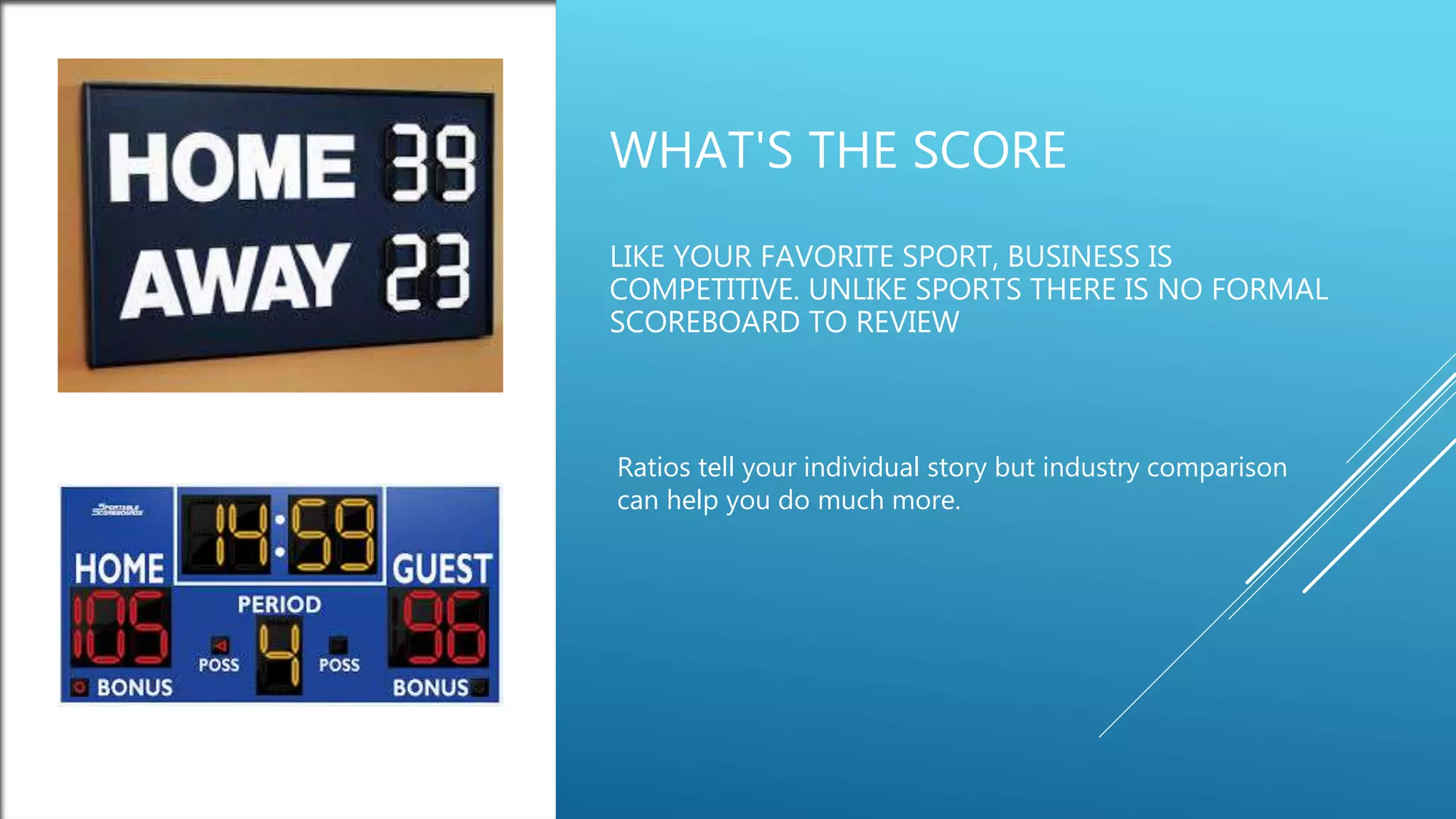 WHAT'S THE SCORE
LIKE YOUR FAVORITE SPORT, BUSINESS IS
COMPETITIVE. UNLIKE SPORTS THERE IS NO FORMAL
SCOREBOARD TO REVIEW
Ratios tell your individual story but industry comparison
can help you do much more.
 