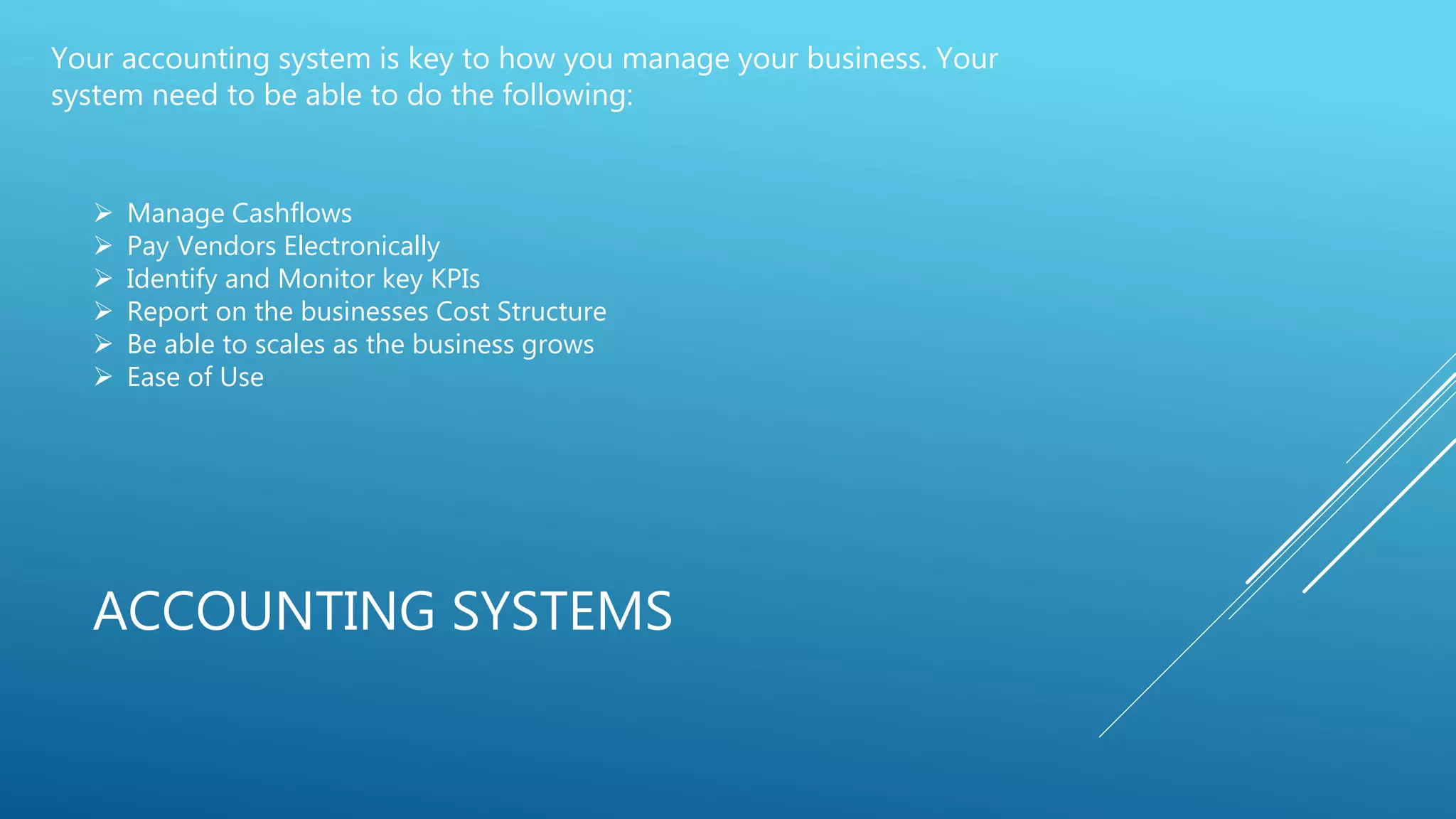 ACCOUNTING SYSTEMS
Your accounting system is key to how you manage your business. Your
system need to be able to do the following:
 Manage Cashflows
 Pay Vendors Electronically
 Identify and Monitor key KPIs
 Report on the businesses Cost Structure
 Be able to scales as the business grows
 Ease of Use
 