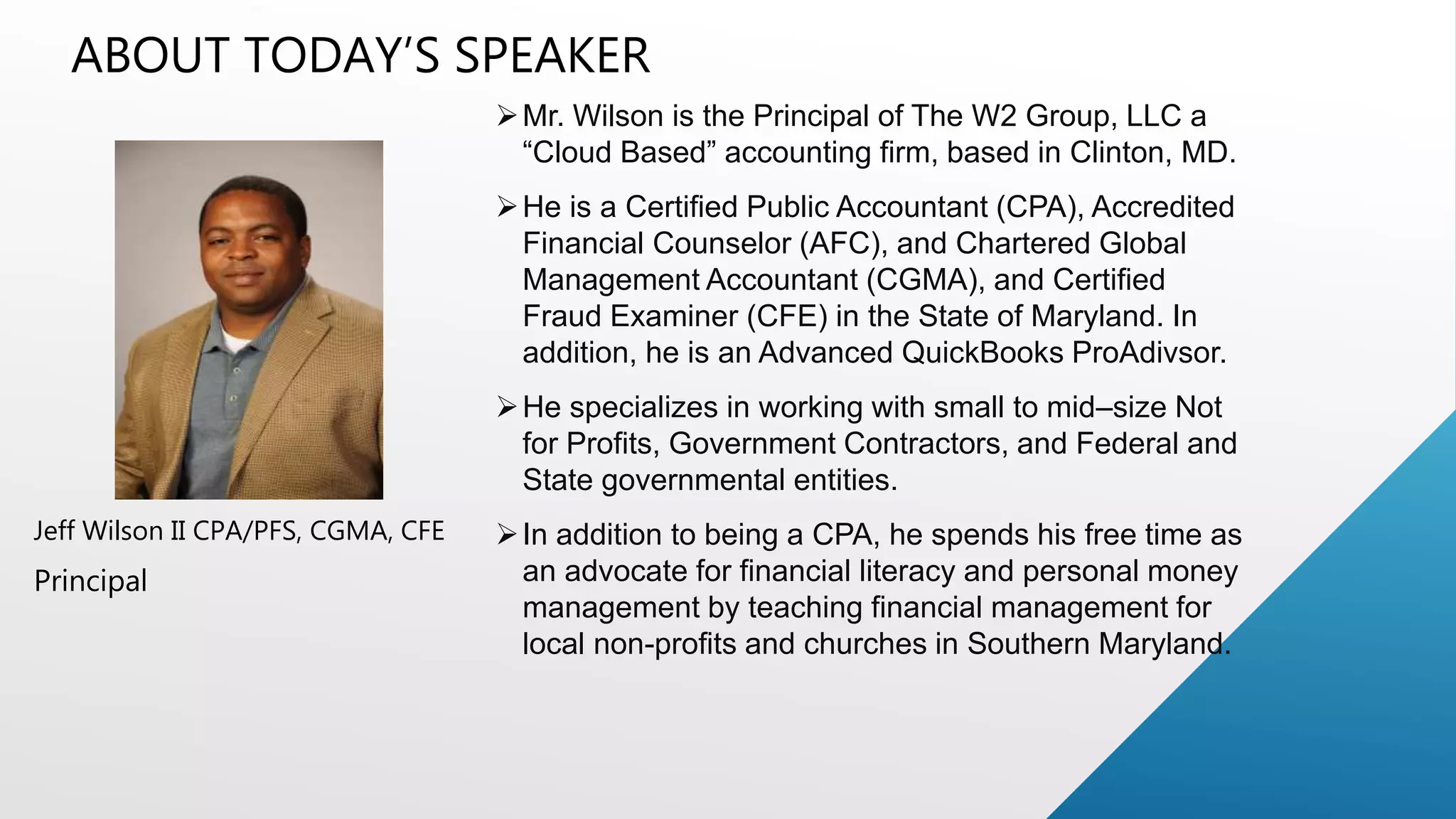 ABOUT TODAY&rsquo;S SPEAKER
Jeff Wilson II CPA/PFS, CGMA, CFE
Principal
Mr. Wilson is the Principal of The W2 Group, LLC a
&ldquo;Cloud Based&rdquo; accounting firm, based in Clinton, MD.
He is a Certified Public Accountant (CPA), Accredited
Financial Counselor (AFC), and Chartered Global
Management Accountant (CGMA), and Certified
Fraud Examiner (CFE) in the State of Maryland. In
addition, he is an Advanced QuickBooks ProAdivsor.
He specializes in working with small to mid&ndash;size Not
for Profits, Government Contractors, and Federal and
State governmental entities.
In addition to being a CPA, he spends his free time as
an advocate for financial literacy and personal money
management by teaching financial management for
local non-profits and churches in Southern Maryland.
 