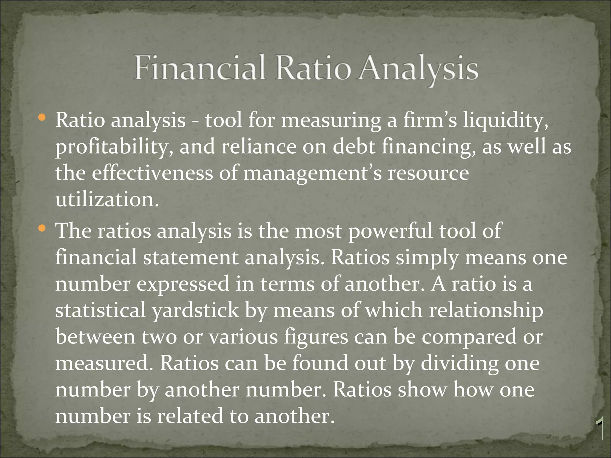  Ratio analysis - tool for measuring a firm’s liquidity,
  profitability, and reliance on debt financing, as well as
  the effectiveness of management’s resource
  utilization.
 The ratios analysis is the most powerful tool of
  financial statement analysis. Ratios simply means one
  number expressed in terms of another. A ratio is a
  statistical yardstick by means of which relationship
  between two or various figures can be compared or
  measured. Ratios can be found out by dividing one
  number by another number. Ratios show how one
  number is related to another.
                                                              1
 