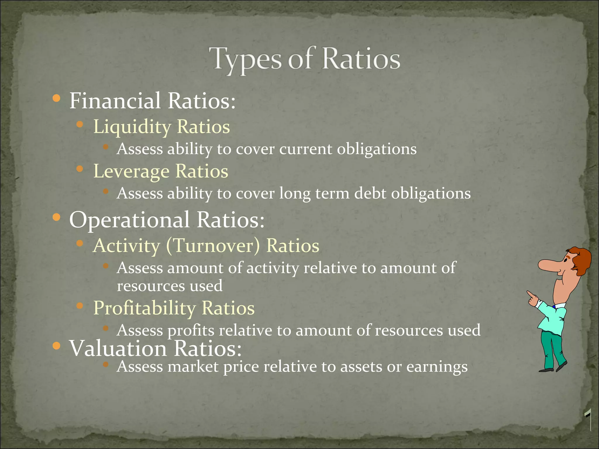  Financial Ratios:
   Liquidity Ratios
      Assess ability to cover current obligations
   Leverage Ratios
      Assess ability to cover long term debt obligations
 Operational Ratios:
   Activity (Turnover) Ratios
      Assess amount of activity relative to amount of
       resources used
   Profitability Ratios
      Assess profits relative to amount of resources used
 Valuation Ratios:
      Assess market price relative to assets or earnings



                                                             1
 