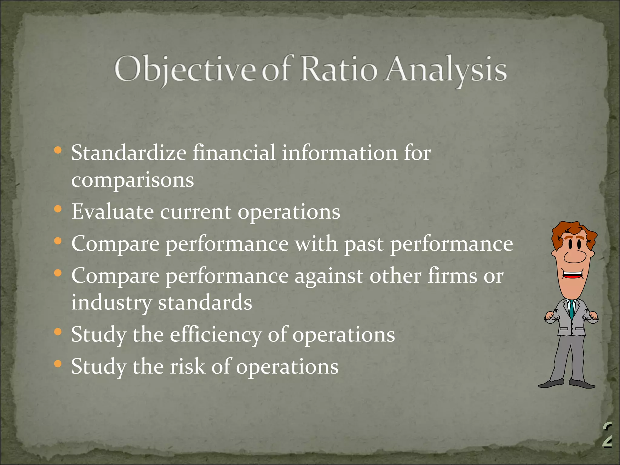  Standardize financial information for
    comparisons
   Evaluate current operations
   Compare performance with past performance
   Compare performance against other firms or
    industry standards
   Study the efficiency of operations
   Study the risk of operations


                                                 2
 
