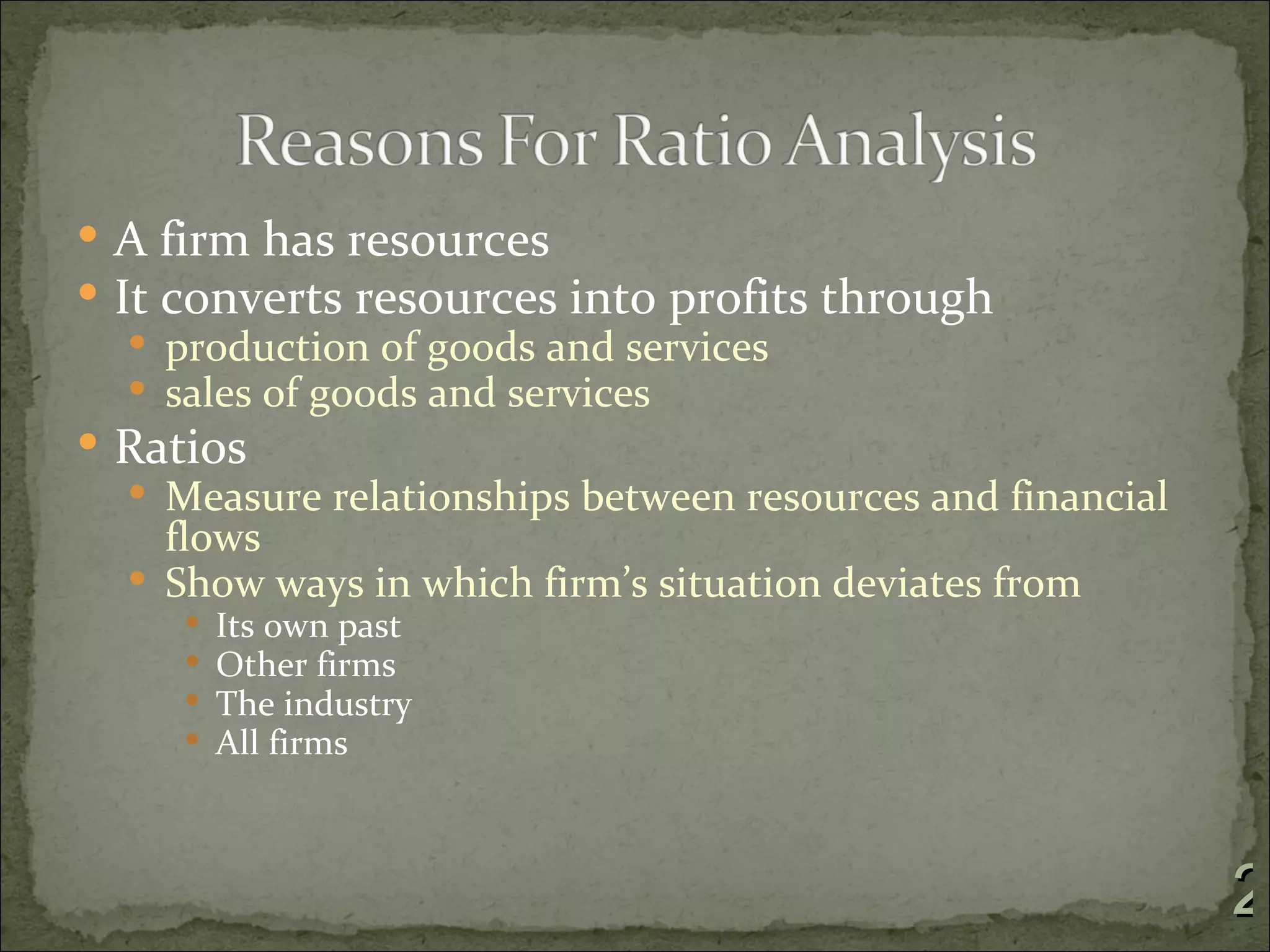  A firm has resources
 It converts resources into profits through
    production of goods and services
    sales of goods and services
 Ratios
    Measure relationships between resources and financial
     flows
    Show ways in which firm’s situation deviates from
        Its own past
        Other firms
        The industry
        All firms



                                                             2
 