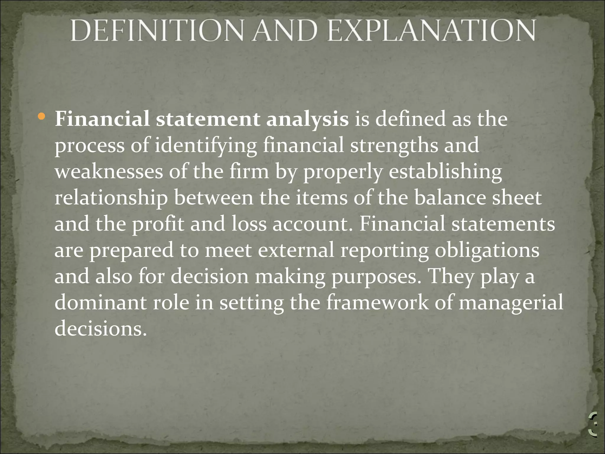  Financial statement analysis is defined as the
 process of identifying financial strengths and
 weaknesses of the firm by properly establishing
 relationship between the items of the balance sheet
 and the profit and loss account. Financial statements
 are prepared to meet external reporting obligations
 and also for decision making purposes. They play a
 dominant role in setting the framework of managerial
 decisions.



                                                         3
 