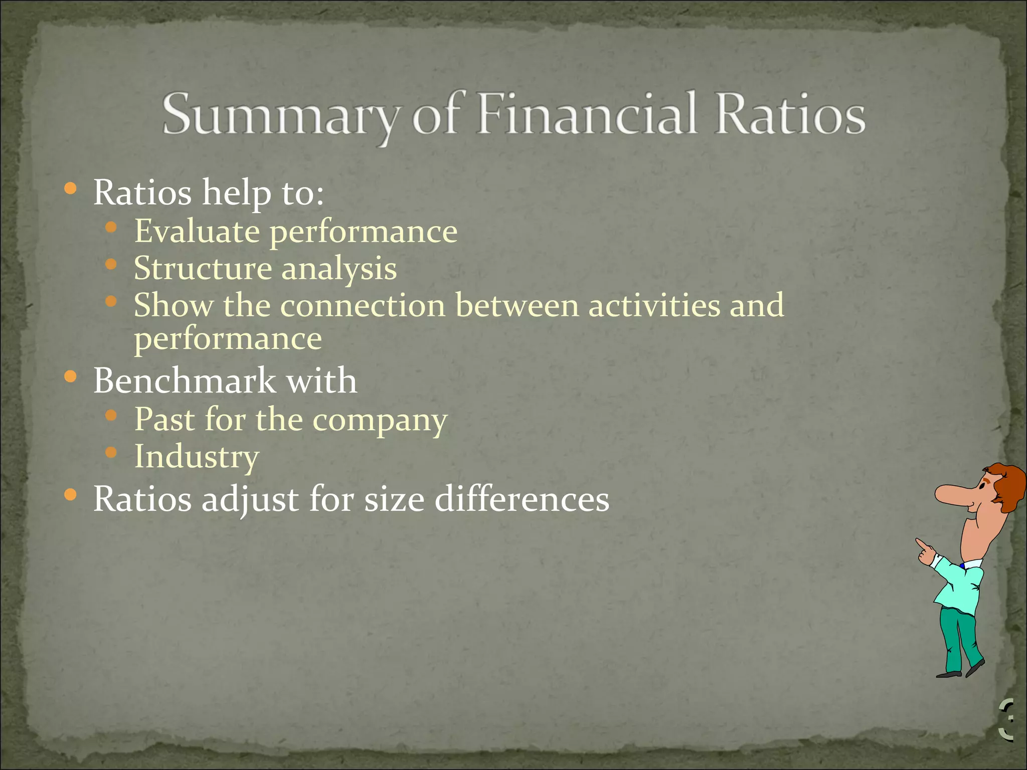  Ratios help to:
   Evaluate performance
   Structure analysis
   Show the connection between activities and
    performance
 Benchmark with
   Past for the company
   Industry
 Ratios adjust for size differences




                                                 3
 