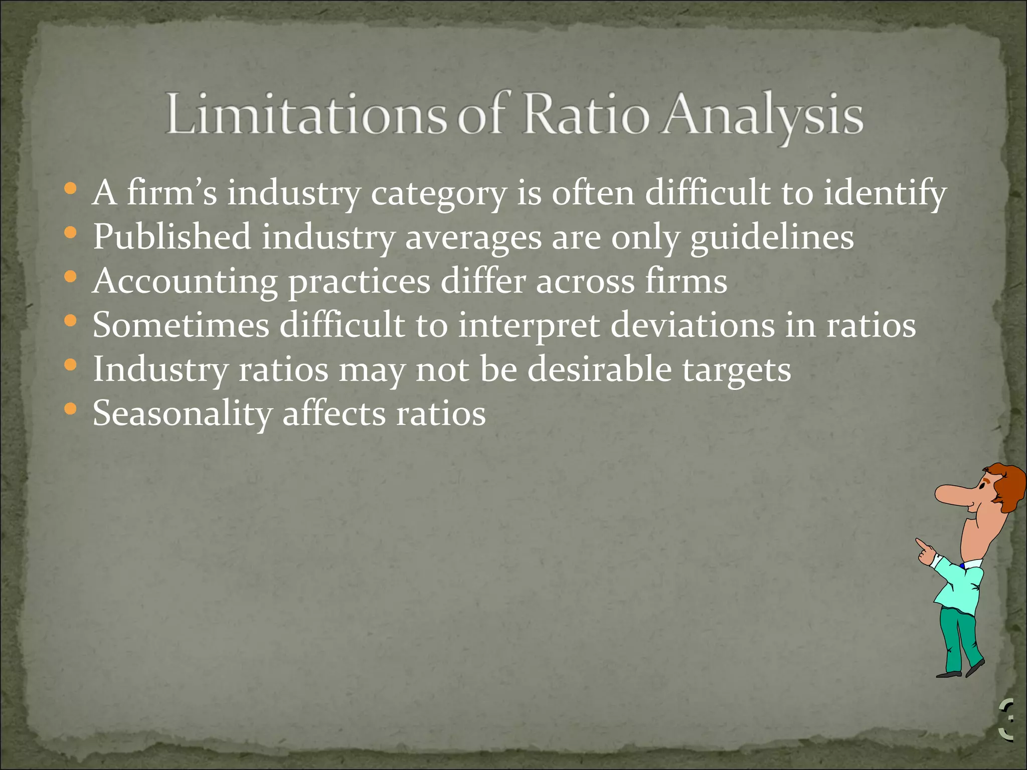    A firm’s industry category is often difficult to identify
   Published industry averages are only guidelines
   Accounting practices differ across firms
   Sometimes difficult to interpret deviations in ratios
   Industry ratios may not be desirable targets
   Seasonality affects ratios




                                                                3
 