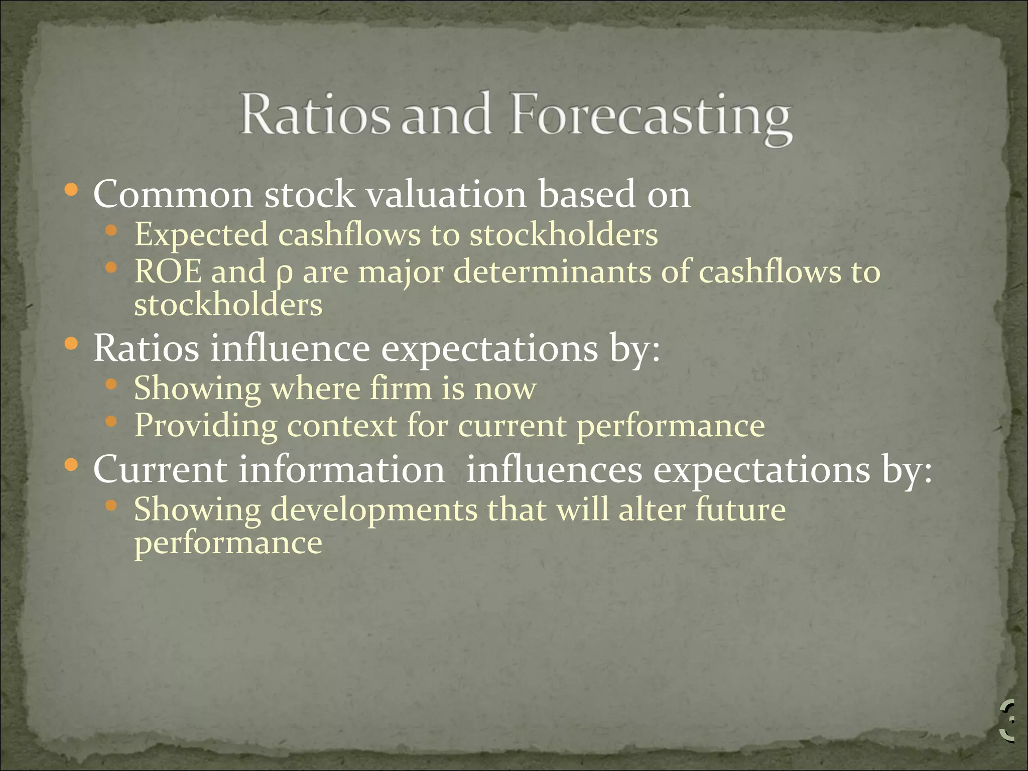  Common stock valuation based on
   Expected cashflows to stockholders
   ROE and ρ are major determinants of cashflows to
    stockholders
 Ratios influence expectations by:
   Showing where firm is now
   Providing context for current performance
 Current information influences expectations by:
   Showing developments that will alter future
    performance




                                                       3
 