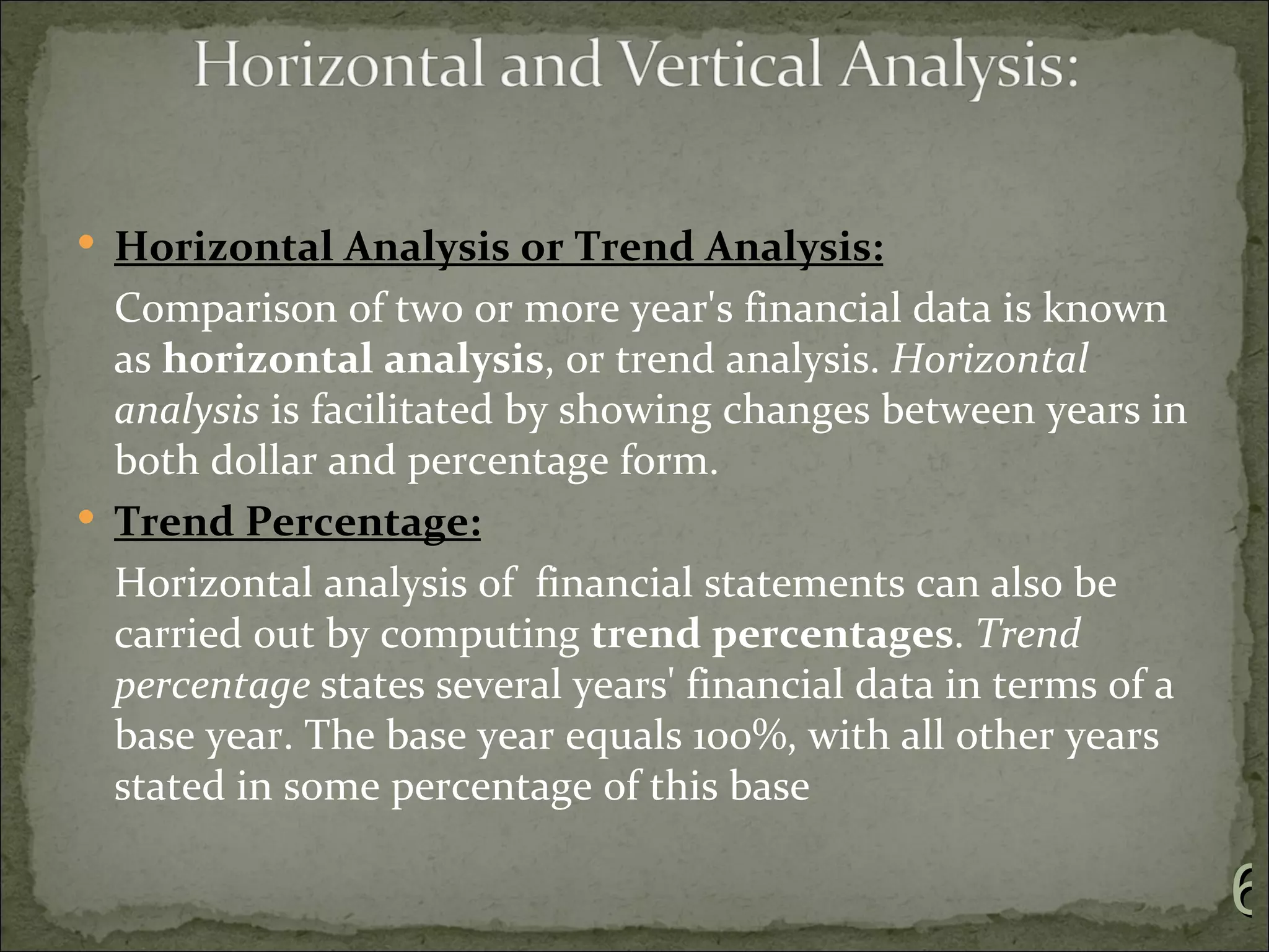  Horizontal Analysis or Trend Analysis:
  Comparison of two or more year's financial data is known
  as horizontal analysis, or trend analysis. Horizontal
  analysis is facilitated by showing changes between years in
  both dollar and percentage form.
 Trend Percentage:
  Horizontal analysis of financial statements can also be
  carried out by computing trend percentages. Trend
  percentage states several years' financial data in terms of a
  base year. The base year equals 100%, with all other years
  stated in some percentage of this base

                                                                  6
 
