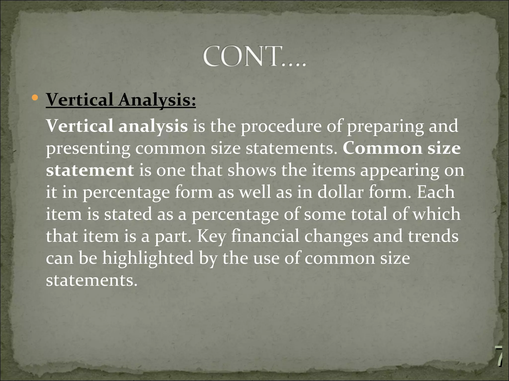  Vertical Analysis:
 Vertical analysis is the procedure of preparing and
 presenting common size statements. Common size
 statement is one that shows the items appearing on
 it in percentage form as well as in dollar form. Each
 item is stated as a percentage of some total of which
 that item is a part. Key financial changes and trends
 can be highlighted by the use of common size
 statements.



                                                         7
 